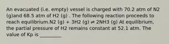 An evacuated (i.e. empty) vessel is charged with 70.2 atm of N2 (g)and 68.5 atm of H2 (g) . The following reaction proceeds to reach equilibrium.N2 (g) + 3H2 (g) ⇌ 2NH3 (g) At equilibrium, the partial pressure of H2 remains constant at 52.1 atm. The value of Kp is _________