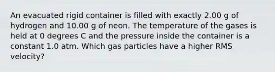 An evacuated rigid container is filled with exactly 2.00 g of hydrogen and 10.00 g of neon. The temperature of the gases is held at 0 degrees C and the pressure inside the container is a constant 1.0 atm. Which gas particles have a higher RMS velocity?