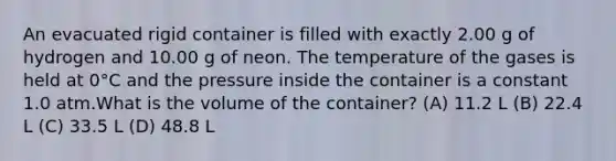 An evacuated rigid container is filled with exactly 2.00 g of hydrogen and 10.00 g of neon. The temperature of the gases is held at 0°C and the pressure inside the container is a constant 1.0 atm.What is the volume of the container? (A) 11.2 L (B) 22.4 L (C) 33.5 L (D) 48.8 L