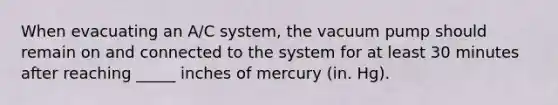 When evacuating an A/C system, the vacuum pump should remain on and connected to the system for at least 30 minutes after reaching _____ inches of mercury (in. Hg).