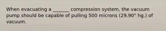 When evacuating a _______ compression system, the vacuum pump should be capable of pulling 500 microns (29.90" hg.) of vacuum.