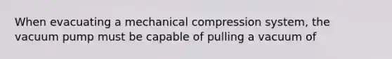 When evacuating a mechanical compression system, the vacuum pump must be capable of pulling a vacuum of