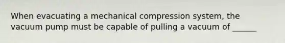 When evacuating a mechanical compression system, the vacuum pump must be capable of pulling a vacuum of ______