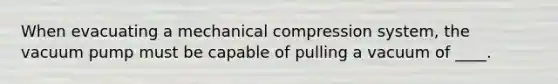 When evacuating a mechanical compression system, the vacuum pump must be capable of pulling a vacuum of ____.