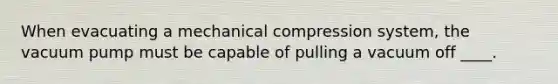 When evacuating a mechanical compression system, the vacuum pump must be capable of pulling a vacuum off ____.