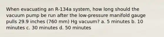 When evacuating an R-134a system, how long should the vacuum pump be run after the low-pressure manifold gauge pulls 29.9 inches (760 mm) Hg vacuum? a. 5 minutes b. 10 minutes c. 30 minutes d. 50 minutes