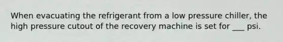 When evacuating the refrigerant from a low pressure chiller, the high pressure cutout of the recovery machine is set for ___ psi.