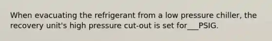 When evacuating the refrigerant from a low pressure chiller, the recovery unit's high pressure cut-out is set for___PSIG.