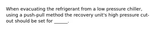 When evacuating the refrigerant from a low pressure chiller, using a push-pull method the recovery unit's high pressure cut-out should be set for ______.