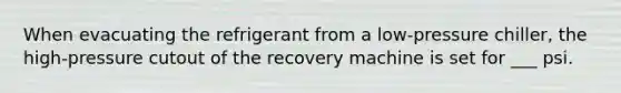 When evacuating the refrigerant from a low-pressure chiller, the high-pressure cutout of the recovery machine is set for ___ psi.