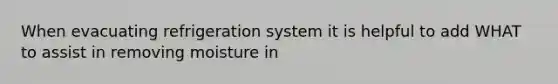 When evacuating refrigeration system it is helpful to add WHAT to assist in removing moisture in