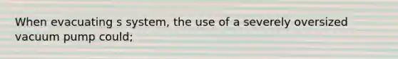 When evacuating s system, the use of a severely oversized vacuum pump could;