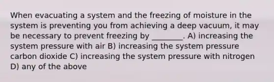 When evacuating a system and the freezing of moisture in the system is preventing you from achieving a deep vacuum, it may be necessary to prevent freezing by ________. A) increasing the system pressure with air B) increasing the system pressure carbon dioxide C) increasing the system pressure with nitrogen D) any of the above