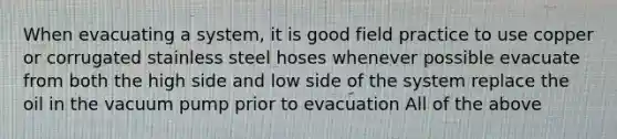 When evacuating a system, it is good field practice to use copper or corrugated stainless steel hoses whenever possible evacuate from both the high side and low side of the system replace the oil in the vacuum pump prior to evacuation All of the above