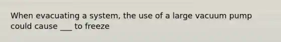 When evacuating a system, the use of a large vacuum pump could cause ___ to freeze