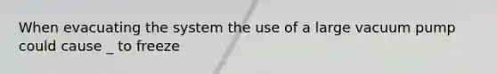 When evacuating the system the use of a large vacuum pump could cause _ to freeze