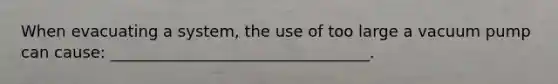 When evacuating a system, the use of too large a vacuum pump can cause: _________________________________.