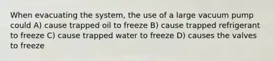 When evacuating the system, the use of a large vacuum pump could A) cause trapped oil to freeze B) cause trapped refrigerant to freeze C) cause trapped water to freeze D) causes the valves to freeze