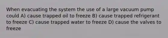 When evacuating the system the use of a large vacuum pump could A) cause trapped oil to freeze B) cause trapped refrigerant to freeze C) cause trapped water to freeze D) cause the valves to freeze