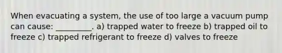 When evacuating a system, the use of too large a vacuum pump can cause: _________. a) trapped water to freeze b) trapped oil to freeze c) trapped refrigerant to freeze d) valves to freeze