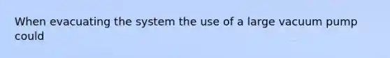 When evacuating the system the use of a large vacuum pump could