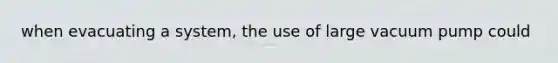 when evacuating a system, the use of large vacuum pump could
