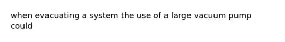 when evacuating a system the use of a large vacuum pump could