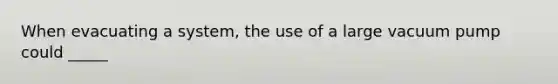 When evacuating a system, the use of a large vacuum pump could _____