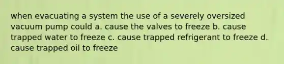 when evacuating a system the use of a severely oversized vacuum pump could a. cause the valves to freeze b. cause trapped water to freeze c. cause trapped refrigerant to freeze d. cause trapped oil to freeze ​