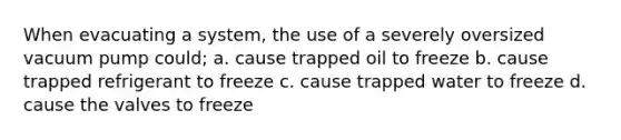 When evacuating a system, the use of a severely oversized vacuum pump could; a. cause trapped oil to freeze b. cause trapped refrigerant to freeze c. cause trapped water to freeze d. cause the valves to freeze