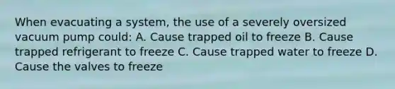 When evacuating a system, the use of a severely oversized vacuum pump could: A. Cause trapped oil to freeze B. Cause trapped refrigerant to freeze C. Cause trapped water to freeze D. Cause the valves to freeze