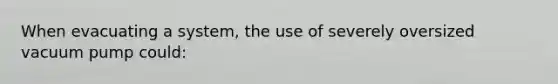 When evacuating a system, the use of severely oversized vacuum pump could: