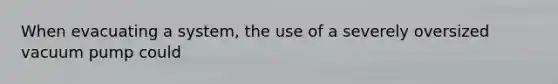 When evacuating a system, the use of a severely oversized vacuum pump could