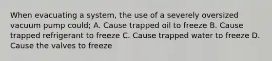 When evacuating a system, the use of a severely oversized vacuum pump could; A. Cause trapped oil to freeze B. Cause trapped refrigerant to freeze C. Cause trapped water to freeze D. Cause the valves to freeze