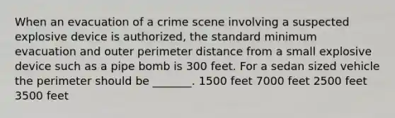 When an evacuation of a crime scene involving a suspected explosive device is authorized, the standard minimum evacuation and outer perimeter distance from a small explosive device such as a pipe bomb is 300 feet. For a sedan sized vehicle the perimeter should be _______. 1500 feet 7000 feet 2500 feet 3500 feet