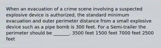 When an evacuation of a crime scene involving a suspected explosive device is authorized, the standard minimum evacuation and outer perimeter distance from a small explosive device such as a pipe bomb is 300 feet. For a Semi-trailer the perimeter should be _______. 3500 feet 1500 feet 7000 feet 2500 feet