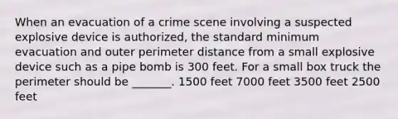 When an evacuation of a crime scene involving a suspected explosive device is authorized, the standard minimum evacuation and outer perimeter distance from a small explosive device such as a pipe bomb is 300 feet. For a small box truck the perimeter should be _______. 1500 feet 7000 feet 3500 feet 2500 feet