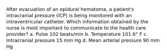 After evacuation of an epidural hematoma, a patient's intracranial pressure (ICP) is being monitored with an intraventricular catheter. Which information obtained by the nurse is most important to communicate to the health care provider? a. Pulse 102 beats/min b. Temperature 101.6° F c. Intracranial pressure 15 mm Hg d. Mean arterial pressure 90 mm Hg