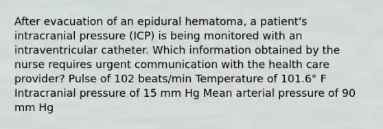 After evacuation of an epidural hematoma, a patient's intracranial pressure (ICP) is being monitored with an intraventricular catheter. Which information obtained by the nurse requires urgent communication with the health care provider? Pulse of 102 beats/min Temperature of 101.6° F Intracranial pressure of 15 mm Hg Mean arterial pressure of 90 mm Hg