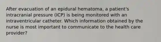 After evacuation of an epidural hematoma, a patient's intracranial pressure (ICP) is being monitored with an intraventricular catheter. Which information obtained by the nurse is most important to communicate to the health care provider?