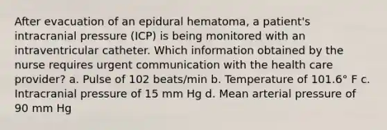 After evacuation of an epidural hematoma, a patient's intracranial pressure (ICP) is being monitored with an intraventricular catheter. Which information obtained by the nurse requires urgent communication with the health care provider? a. Pulse of 102 beats/min b. Temperature of 101.6° F c. Intracranial pressure of 15 mm Hg d. Mean arterial pressure of 90 mm Hg