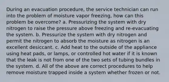 During an evacuation procedure, the service technician can run into the problem of moisture vapor freezing, how can this problem be overcome? a. Pressurizing the system with dry nitrogen to raise the pressure above freezing and re-evacuating the system. b. Pressurize the system with dry nitrogen and permit the nitrogen to absorb the moisture as nitrogen is an excellent desiccant. c. Add heat to the outside of the appliance using heat pads, or lamps, or controlled hot water if it is known that the leak is not from one of the two sets of tubing bundles in the system. d. All of the above are correct procedures to help remove moisture trapped inside a system whether frozen or not.