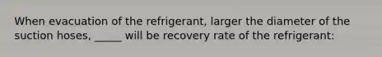 When evacuation of the refrigerant, larger the diameter of the suction hoses, _____ will be recovery rate of the refrigerant: