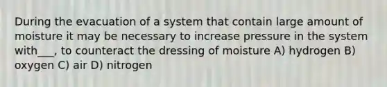 During the evacuation of a system that contain large amount of moisture it may be necessary to increase pressure in the system with___, to counteract the dressing of moisture A) hydrogen B) oxygen C) air D) nitrogen