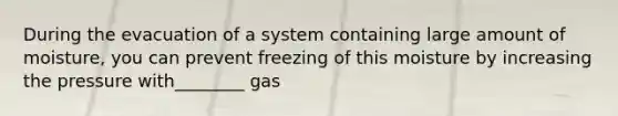 During the evacuation of a system containing large amount of moisture, you can prevent freezing of this moisture by increasing the pressure with________ gas