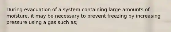 During evacuation of a system containing large amounts of moisture, it may be necessary to prevent freezing by increasing pressure using a gas such as;