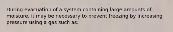 During evacuation of a system containing large amounts of moisture, it may be necessary to prevent freezing by increasing pressure using a gas such as: