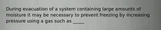 During evacuation of a system containing large amounts of moisture it may be necessary to prevent freezing by increasing pressure using a gas such as _____