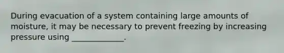 During evacuation of a system containing large amounts of moisture, it may be necessary to prevent freezing by increasing pressure using _____________.