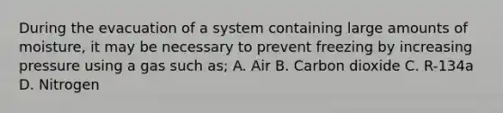 During the evacuation of a system containing large amounts of moisture, it may be necessary to prevent freezing by increasing pressure using a gas such as; A. Air B. Carbon dioxide C. R-134a D. Nitrogen